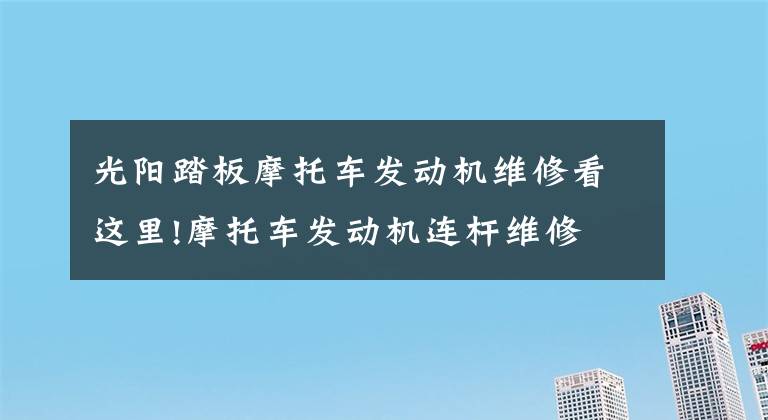 光阳踏板摩托车发动机维修看这里!摩托车发动机连杆维修文章配图