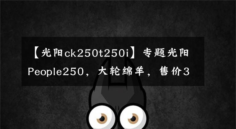 【光阳ck250t250i】专题光阳People250，大轮绵羊，售价30280元，上市3个月市场表现文章配图