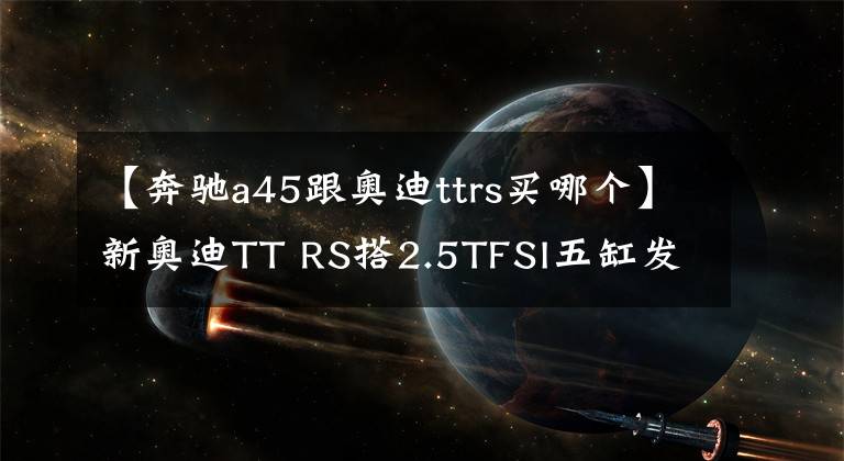 【奔驰a45跟奥迪ttrs买哪个】新奥迪TT RS搭2.5TFSI五缸发动机 对标奔驰AMG A45