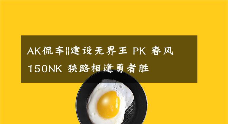 AK侃车||建设无界王 PK 春风150NK 狭路相逢勇者胜