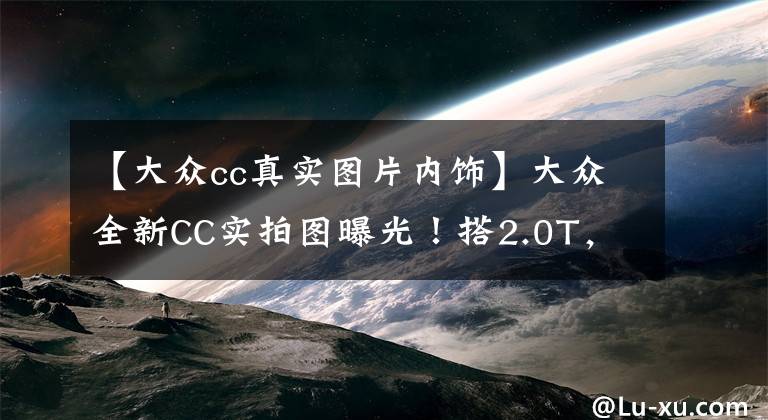 【大众cc真实图片内饰】大众全新CC实拍图曝光！搭2.0T，外观内饰升级，4.9秒破百文章配图