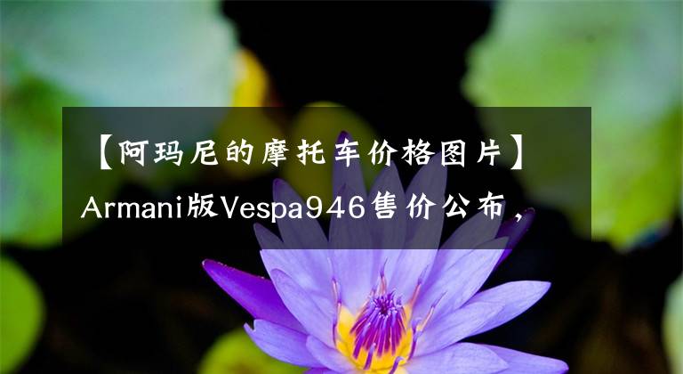 【阿玛尼的摩托车价格图片】Armani版Vespa946售价公布，16.8万小踏板在全国还剩10辆文章配图