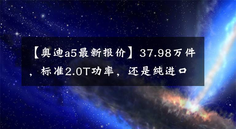 【奥迪a5最新报价】37.98万件，标准2.0T功率，还是纯进口，奥迪A5值得选择吗？文章配图