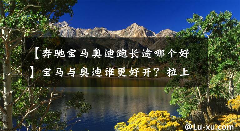 【奔驰宝马奥迪跑长途哪个好】宝马与奥迪谁更好开？拉上高速跑一圈，高下立判，差了十万八千里