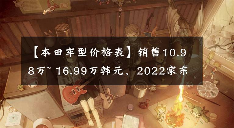 【本田车型价格表】销售10.98万~ 16.99万韩元，2022家东风本田地区上市，首次推进1.5L顺昌板块文章配图