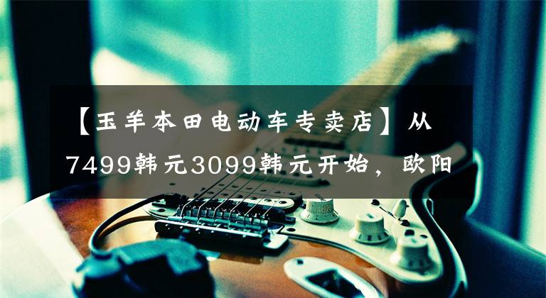 【玉羊本田电动车专卖店】从7499韩元3099韩元开始，欧阳、本田、新东方汽车U-GO、U-be发布