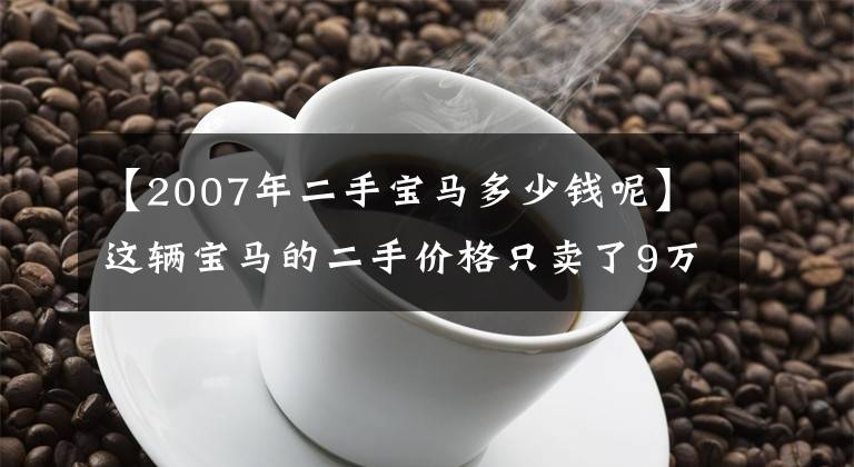 【2007年二手宝马多少钱呢】这辆宝马的二手价格只卖了9万韩元，很体面，但朋友说不值得。