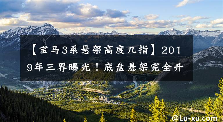 【宝马3系悬架高度几指】2019年三界曝光！底盘悬架完全升级，动力操作不会失去m级！