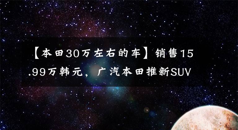 【本田30万左右的车】销售15.99万韩元，广汽本田推新SUV车，增加代码混合市场。