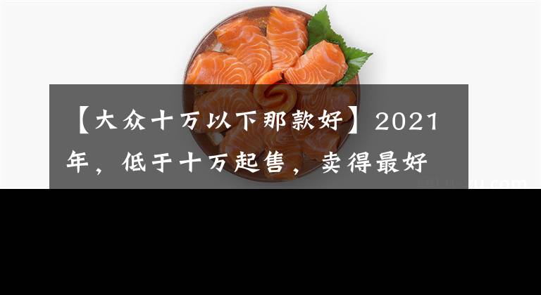 【大众十万以下那款好】2021年，低于十万起售，卖得最好的三款车