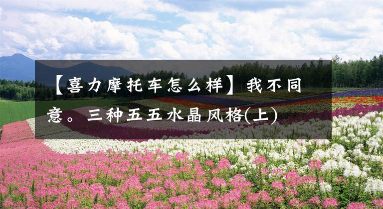 【喜力摩托车怎么样】我不同意。三种五五水晶风格(上)文章配图