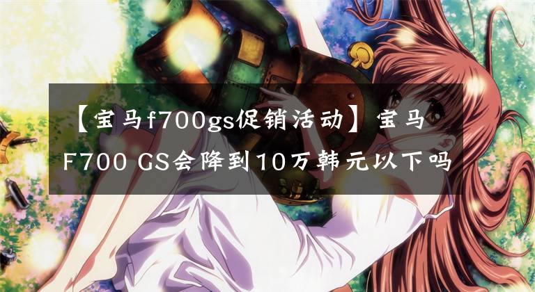 【宝马f700gs促销活动】宝马F700 GS会降到10万韩元以下吗？预计由F750 GS引入国内文章配图