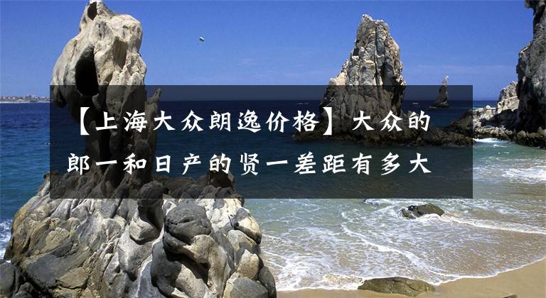 【上海大众朗逸价格】大众的郎一和日产的贤一差距有多大？深度比较后，老司机有话要说。文章配图