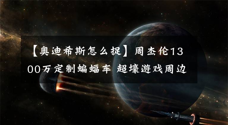 【奥迪希斯怎么捉】周杰伦1300万定制蝙蝠车 超壕游戏周边盘点