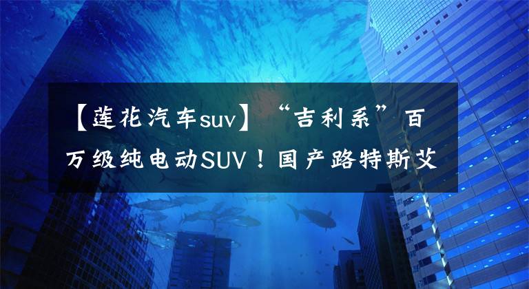 【莲花汽车suv】“吉利系”百万级纯电动SUV！国产路特斯艾尔埃特简介6月：2.95秒100秒文章配图