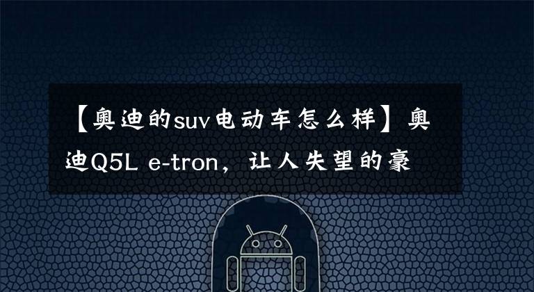 【奥迪的suv电动车怎么样】奥迪Q5L e-tron，让人失望的豪华品牌电动SUV