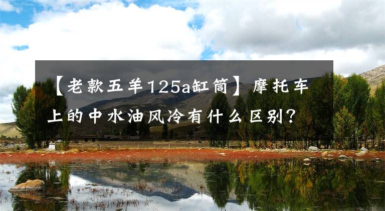 【老款五羊125a缸筒】摩托车上的中水油风冷有什么区别？很多人不知道。原来差别这么大吗？文章配图