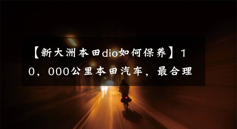 【新大洲本田dio如何保养】10，000公里本田汽车，最合理的保养方法，保养产品省车选择和降低成本！