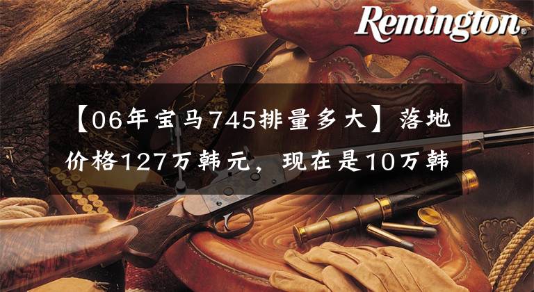 【06年宝马745排量多大】落地价格127万韩元，现在是10万韩元，外形是船，老板坐软座。文章配图
