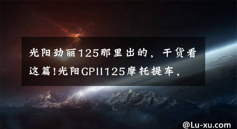 光阳劲丽125那里出的，干货看这篇!光阳GPII125摩托提车，此车新车帖子太少了啊文章配图