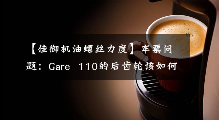 【佳御机油螺丝力度】车票问题：Gare  110的后齿轮该如何更换机油？老司机来给你答案了文章配图