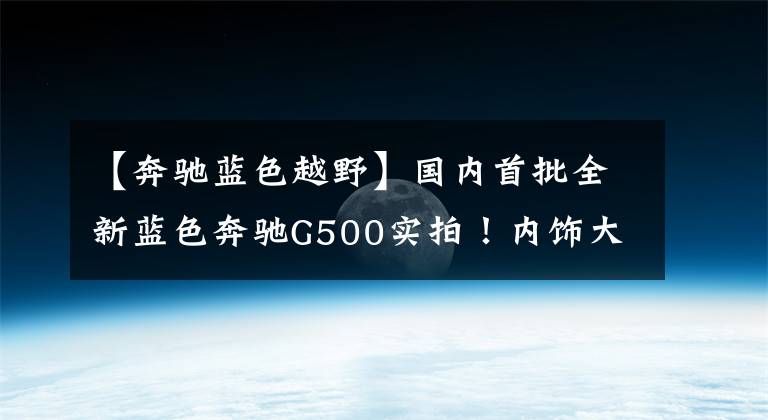 【奔驰蓝色越野】国内首批全新蓝色奔驰G500实拍！内饰大屏超亮眼，8月8日正式上市文章配图