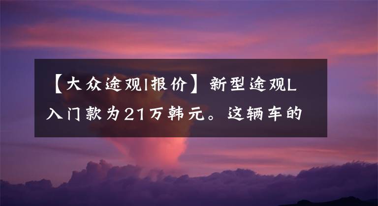 【大众途观l报价】新型途观L入门款为21万韩元。这辆车的性价比怎么样？具体分析后，你会知道的文章配图