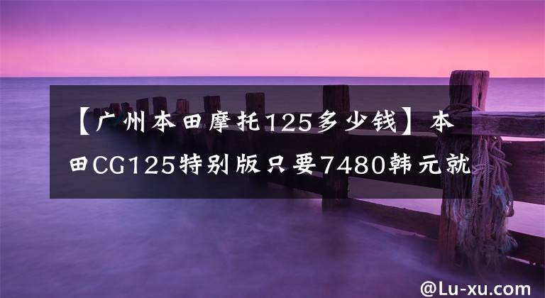 【广州本田摩托125多少钱】本田CG125特别版只要7480韩元就没有理由不买的“花猫”复活