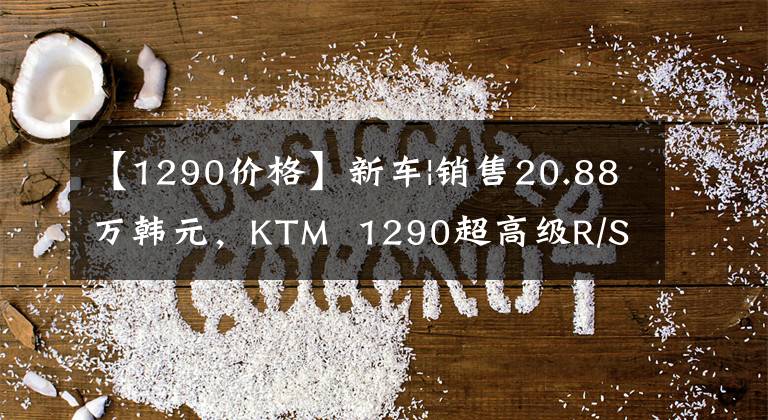 【1290价格】新车|销售20.88万韩元，KTM  1290超高级R/S车型正式上市文章配图