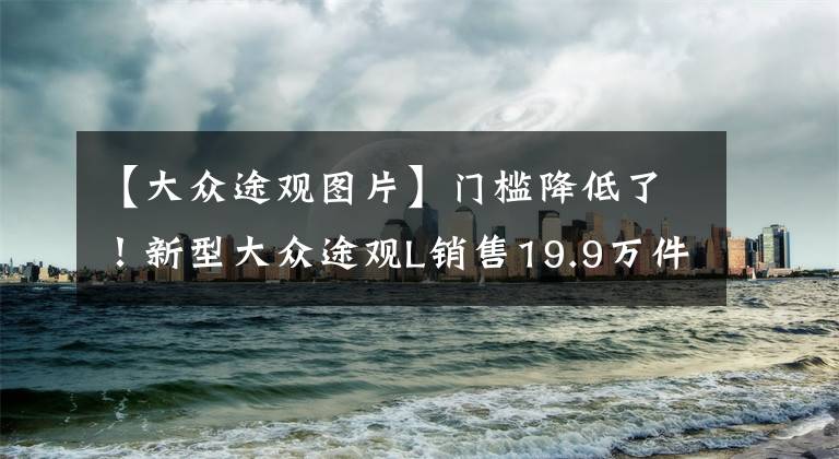 【大众途观图片】门槛降低了！新型大众途观L销售19.9万件配置是不是不好？文章配图