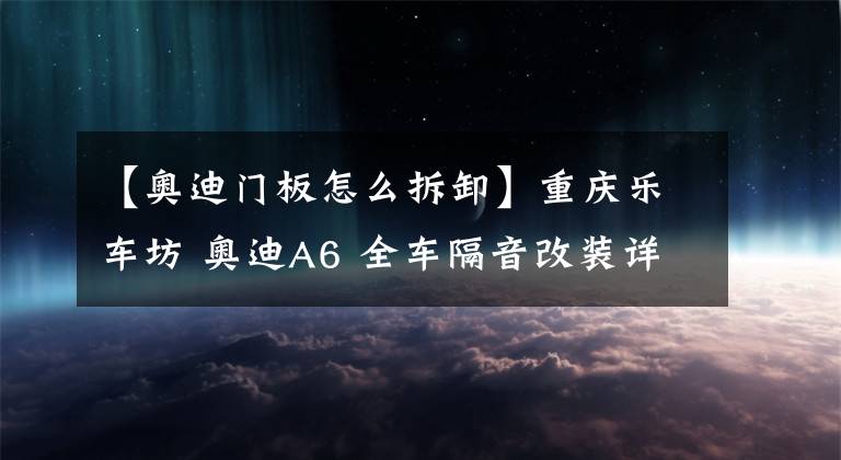 【奥迪门板怎么拆卸】重庆乐车坊 奥迪A6 全车隔音改装详解