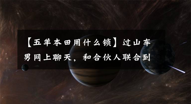 【五羊本田用什么锁】过山车男网上聊天，和合伙人联合到外地偷车。