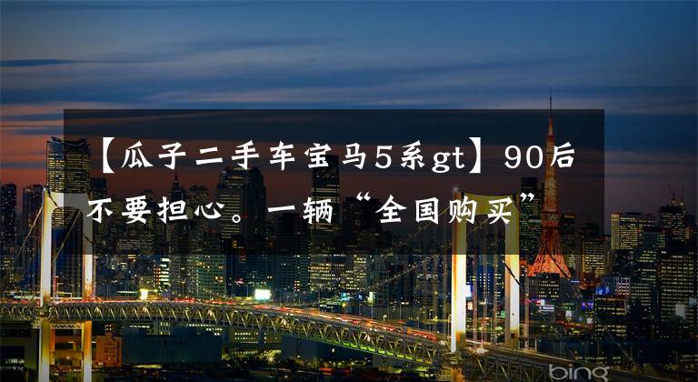 【瓜子二手车宝马5系gt】90后不要担心。一辆“全国购买”有助于找到最便宜的二手车。