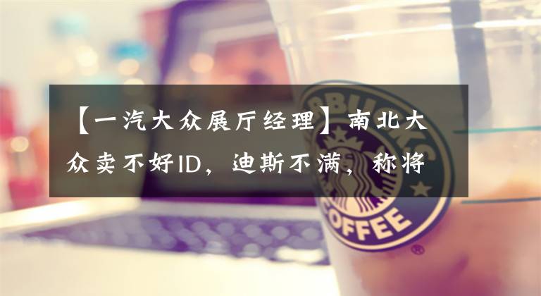 【一汽大众展厅经理】南北大众卖不好ID，迪斯不满，称将改变中国销售方法文章配图