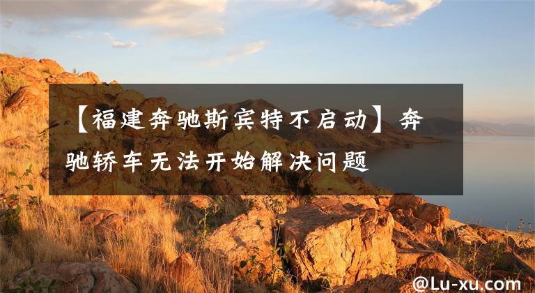 【福建奔驰斯宾特不启动】奔驰轿车无法开始解决问题文章配图
