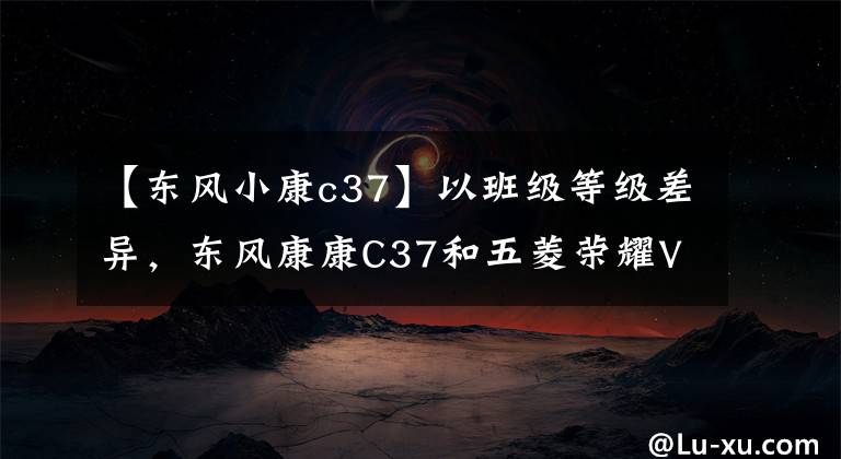 【东风小康c37】以班级等级差异，东风康康C37和五菱荣耀V，该怎么选？文章配图