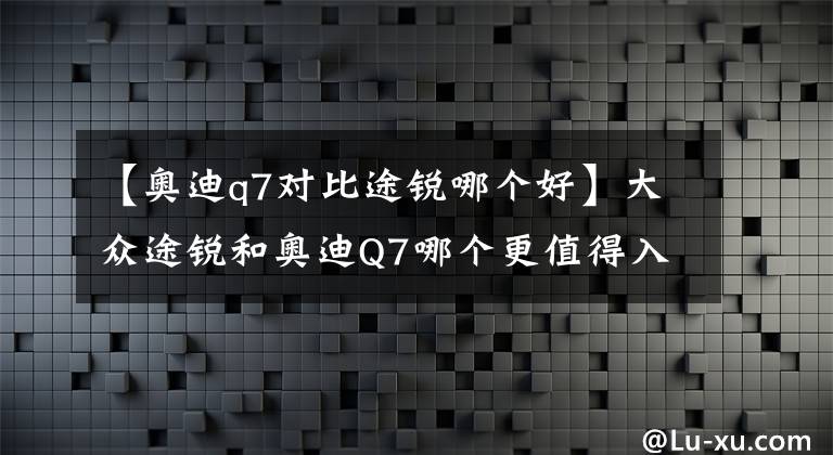 【奥迪q7对比途锐哪个好】大众途锐和奥迪Q7哪个更值得入手？