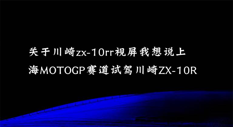 关于川崎zx-10rr视屏我想说上海MOTOGP赛道试驾川崎ZX-10R/ZX-10RR是一种怎样的体验？