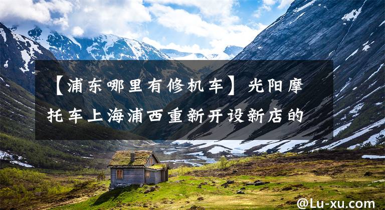 【浦东哪里有修机车】光阳摩托车上海浦西重新开设新店的话，试销优惠很多文章配图