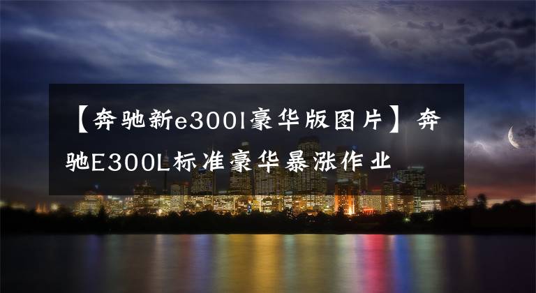 【奔驰新e300l豪华版图片】奔驰E300L标准豪华暴涨作业