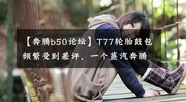 【奔腾b50论坛】T77轮胎鼓包频繁受到差评，一个蒸汽奔腾如何自我自强？