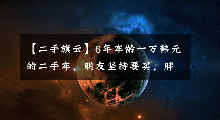 【二手旗云】6年车龄一万韩元的二手车，朋友坚持要买，胖哥哥也没有耐心。文章配图