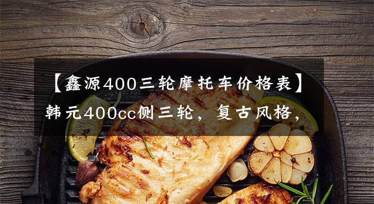 【鑫源400三轮摩托车价格表】韩元400cc侧三轮，复古风格，倒车侧刹车，13升油箱，35800韩元文章配图