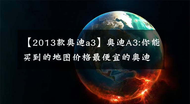【2013款奥迪a3】奥迪A3:你能买到的地图价格最便宜的奥迪新车？能给我优惠到3万韩元吗？文章配图