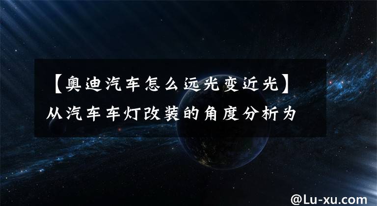 【奥迪汽车怎么远光变近光】从汽车车灯改装的角度分析为什么要升级车灯