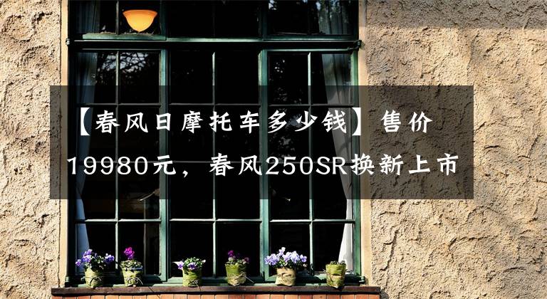 【春风日摩托车多少钱】售价19980元，春风250SR换新上市：升级不加价，不怕老车主吐槽？