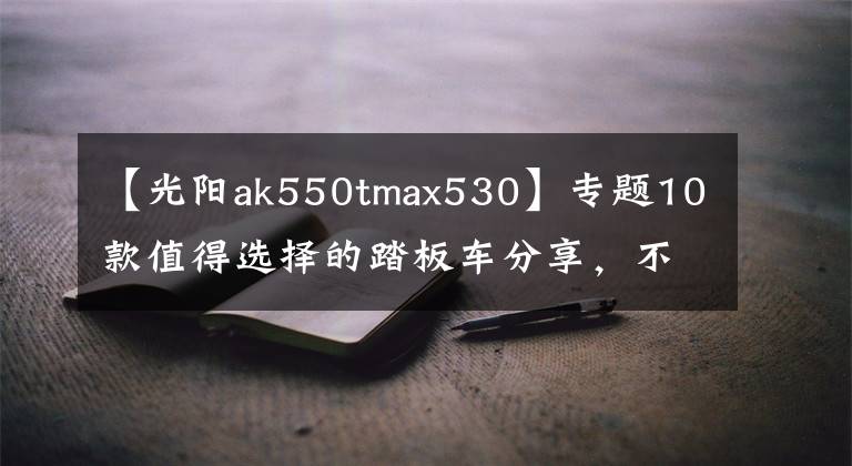 【光阳ak550tmax530】专题10款值得选择的踏板车分享，不光只是中大小绵羊，还有跨界先锋