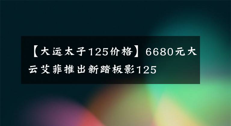 【大运太子125价格】6680元大云艾菲推出新踏板影125文章配图