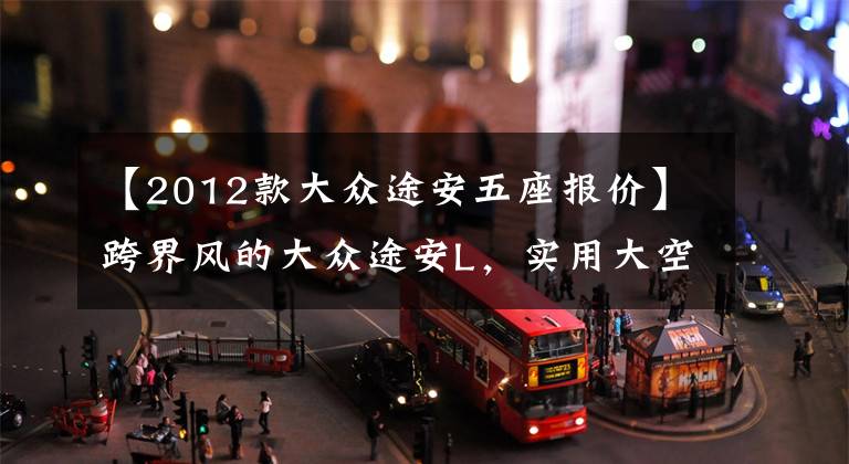 【2012款大众途安五座报价】跨界风的大众途安L，实用大空间是亮点，预计售价16万？文章配图