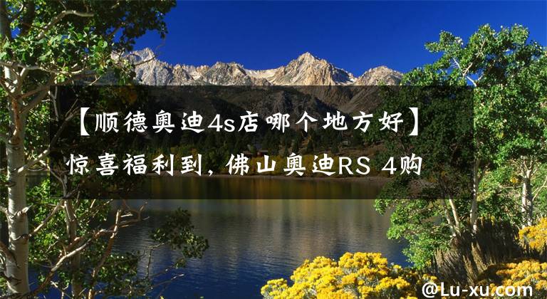 【顺德奥迪4s店哪个地方好】惊喜福利到, 佛山奥迪RS 4购车优惠0.01%, 期待您的光临